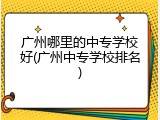 广州哪里的中专学校好(广州中专学校排名)