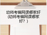 幼师考编网课哪家好(幼师考编网课哪家好？)