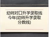 幼师对口升学录取线今年(幼师升学录取分数线)