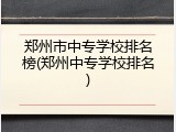 郑州市中专学校排名榜(郑州中专学校排名)