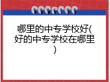 哪里的中专学校好(好的中专学校在哪里)