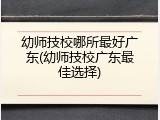 幼师技校哪所最好广东(幼师技校广东最佳选择)
