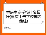 重庆中专学校排名最好(重庆中专学校排名最佳)