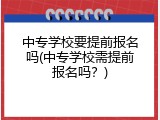 中专学校要提前报名吗(中专学校需提前报名吗？)