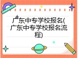 广东中专学校报名(广东中专学校报名流程)
