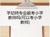 学幼师专业能考小学教师吗(可以考小学教师)