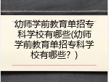 幼师学前教育单招专科学校有哪些(幼师学前教育单招专科学校有哪些？)