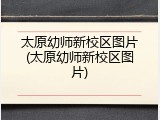 太原幼师新校区图片(太原幼师新校区图片)