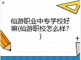 仙游职业中专学校好嘛(仙游职校怎么样？)