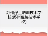 苏州焊工培训技术学校(苏州焊接技术学校)