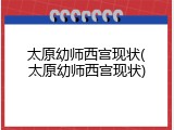太原幼师西宫现状(太原幼师西宫现状)