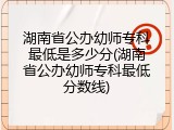 湖南省公办幼师专科最低是多少分(湖南省公办幼师专科最低分数线)