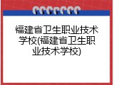 福建省卫生职业技术学校(福建省卫生职业技术学校)