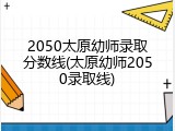 2050太原幼师录取分数线(太原幼师2050录取线)