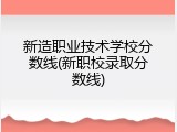 新造职业技术学校分数线(新职校录取分数线)