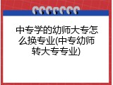 中专学的幼师大专怎么换专业(中专幼师转大专专业)