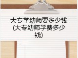 大专学幼师要多少钱(大专幼师学费多少钱)