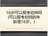 16岁可以报考幼师吗(可以报考幼师的年龄是16岁。)