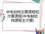 中专幼师主要课程和次要课程(中专制幼师课程主次要)