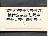 幼师中专升大专可以换什么专业(幼师中专升大专可选新专业)