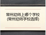 常州幼师上哪个学校(常州幼师学校选择)