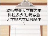 幼师专业大学排名本科线多少(幼师专业大学排名本科线多少)