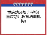 重庆幼师培训学校(重庆幼儿教育培训机构)