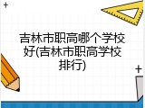 吉林市职高哪个学校好(吉林市职高学校排行)