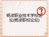 杨凌职业技术学校论坛(杨凌职校论坛)