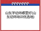 山东学幼师哪里好(山东幼师培训优选地)