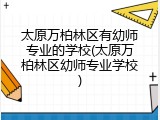 太原万柏林区有幼师专业的学校(太原万柏林区幼师专业学校)