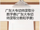 广东大专幼师录取分数学费(广东大专幼师录取分数和学费)