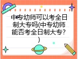 中专幼师可以考全日制大专吗(中专幼师能否考全日制大专？)