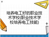 培养电工好的职业技术学校(职业技术学校培养电工技能)