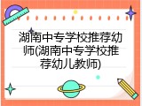 湖南中专学校推荐幼师(湖南中专学校推荐幼儿教师)