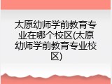 太原幼师学前教育专业在哪个校区(太原幼师学前教育专业校区)