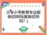大专小学教育专业能做幼师吗(能做幼师吗？)