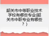 韶关市中等职业技术学校有哪些专业(韶关市中职专业有哪些？)