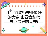 山西省幼师专业最好的大专(山西省幼师专业最好的大专)