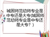 城固师范幼师专业是中专还是大专(城固师范幼师专业是中专还是大专？)