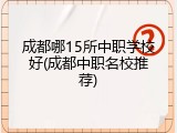 成都哪15所中职学校好(成都中职名校推荐)