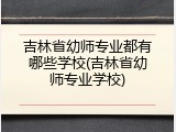 吉林省幼师专业都有哪些学校(吉林省幼师专业学校)