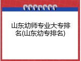 山东幼师专业大专排名(山东幼专排名)