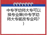 中专学幼师大专可以换专业嘛(中专学幼师大专能改专业吗？)