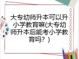 大专幼师升本可以升小学教育嘛(大专幼师升本后能考小学教育吗？)
