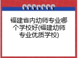 福建省内幼师专业哪个学校好(福建幼师专业优质学校)
