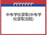 中专学校录取(中专学校录取流程)
