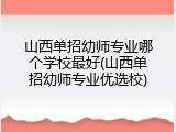 山西单招幼师专业哪个学校最好(山西单招幼师专业优选校)