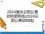 2024重庆云阳公费幼师录取线(2024云阳公费幼师线)