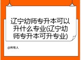 辽宁幼师专升本可以升什么专业(辽宁幼师专升本可升专业)